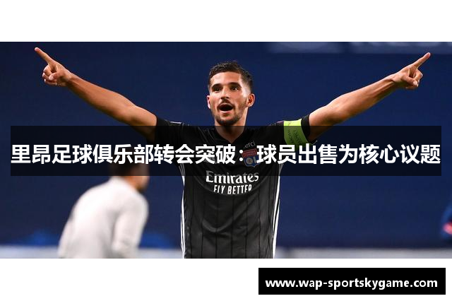 里昂足球俱乐部转会突破：球员出售为核心议题