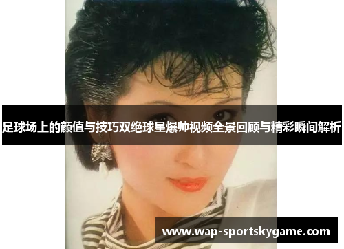 足球场上的颜值与技巧双绝球星爆帅视频全景回顾与精彩瞬间解析