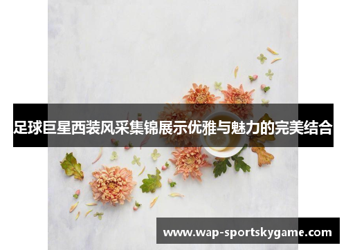 足球巨星西装风采集锦展示优雅与魅力的完美结合